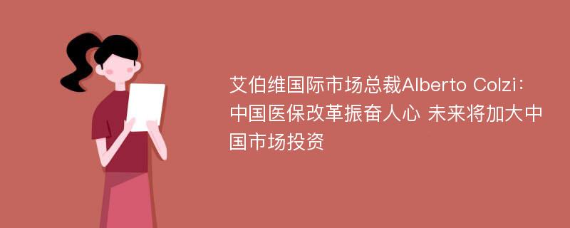 艾伯维国际市场总裁Alberto Colzi：中国医保改革振奋人心 未来将加大中国市场投资