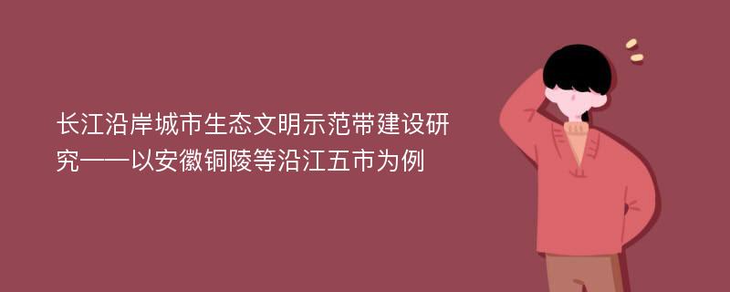 长江沿岸城市生态文明示范带建设研究——以安徽铜陵等沿江五市为例