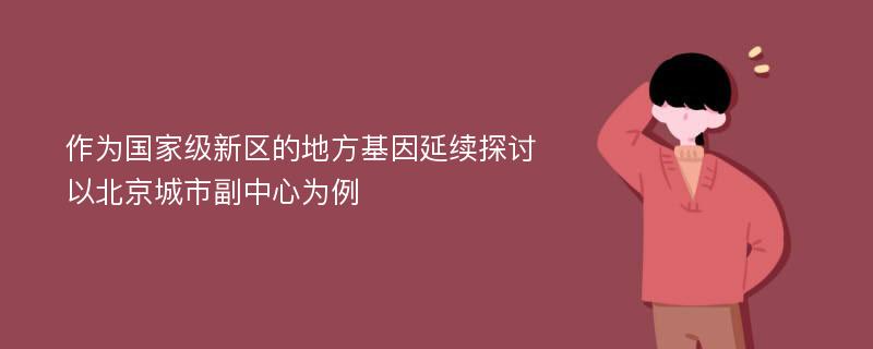 作为国家级新区的地方基因延续探讨 以北京城市副中心为例