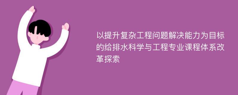 以提升复杂工程问题解决能力为目标的给排水科学与工程专业课程体系改革探索