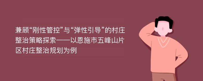 兼顾“刚性管控”与“弹性引导”的村庄整治策略探索——以恩施市五峰山片区村庄整治规划为例