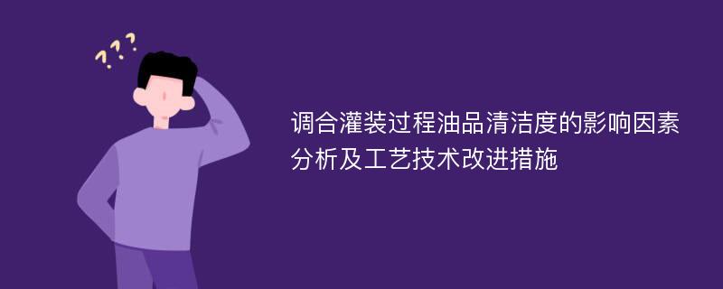 调合灌装过程油品清洁度的影响因素分析及工艺技术改进措施