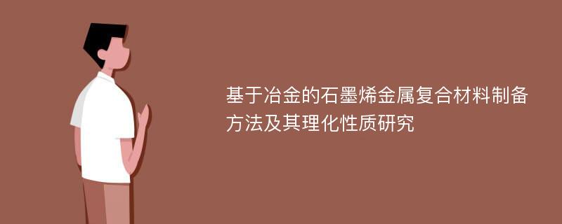 基于冶金的石墨烯金属复合材料制备方法及其理化性质研究