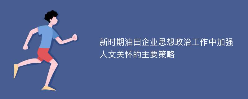 新时期油田企业思想政治工作中加强人文关怀的主要策略