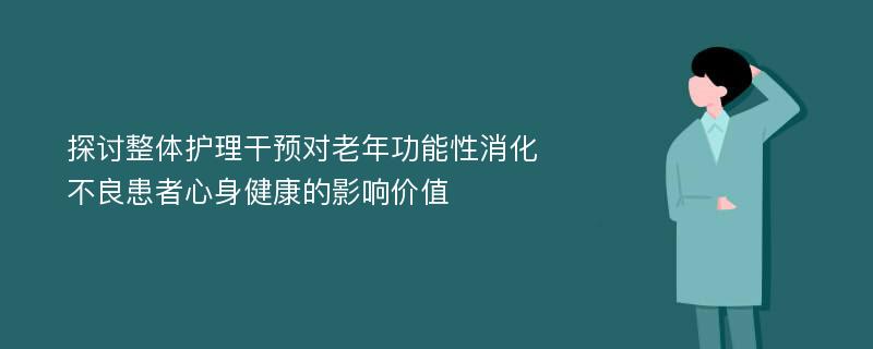 探讨整体护理干预对老年功能性消化不良患者心身健康的影响价值