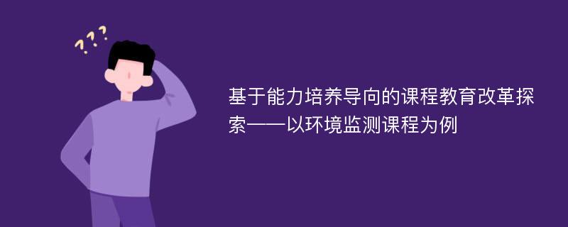 基于能力培养导向的课程教育改革探索——以环境监测课程为例