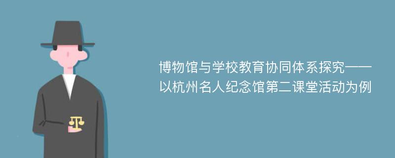 博物馆与学校教育协同体系探究——以杭州名人纪念馆第二课堂活动为例