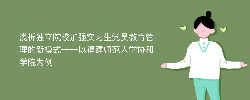 浅析独立院校加强实习生党员教育管理的新模式——以福建师范大学协和学院为例