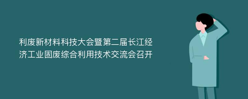 利废新材料科技大会暨第二届长江经济工业固废综合利用技术交流会召开