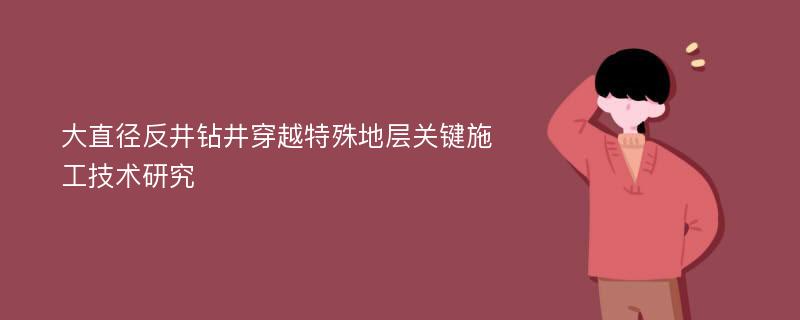 大直径反井钻井穿越特殊地层关键施工技术研究