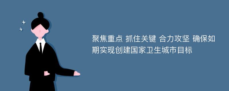 聚焦重点 抓住关键 合力攻坚 确保如期实现创建国家卫生城市目标