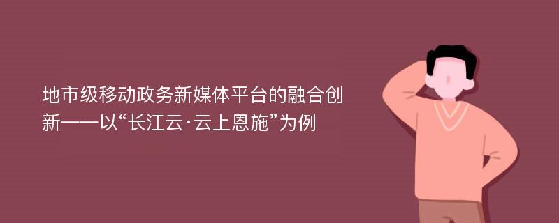 地市级移动政务新媒体平台的融合创新——以“长江云·云上恩施”为例