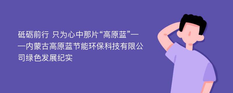 砥砺前行 只为心中那片“高原蓝”——内蒙古高原蓝节能环保科技有限公司绿色发展纪实