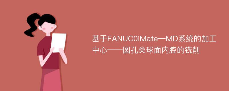 基于FANUC0iMate—MD系统的加工中心——圆孔类球面内腔的铣削