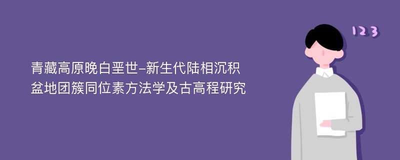 青藏高原晚白垩世-新生代陆相沉积盆地团簇同位素方法学及古高程研究