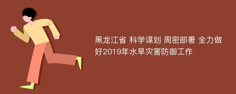 黑龙江省 科学谋划 周密部署 全力做好2019年水旱灾害防御工作