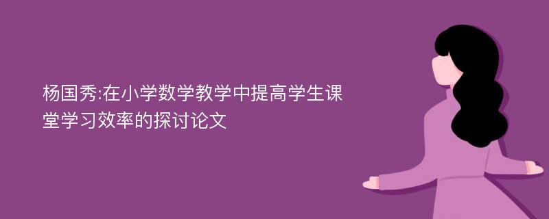 杨国秀:在小学数学教学中提高学生课堂学习效率的探讨论文