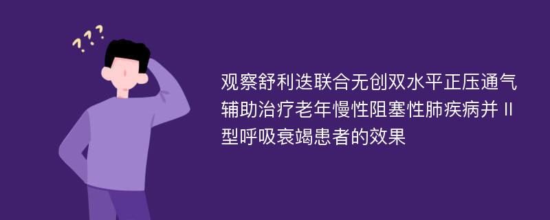 观察舒利迭联合无创双水平正压通气辅助治疗老年慢性阻塞性肺疾病并Ⅱ型呼吸衰竭患者的效果