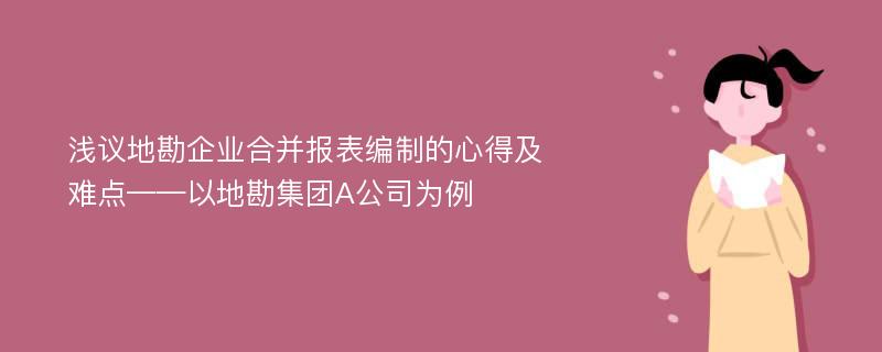 浅议地勘企业合并报表编制的心得及难点——以地勘集团A公司为例