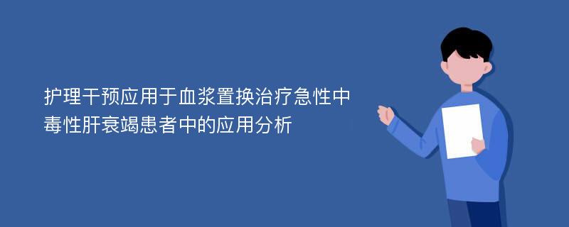 护理干预应用于血浆置换治疗急性中毒性肝衰竭患者中的应用分析