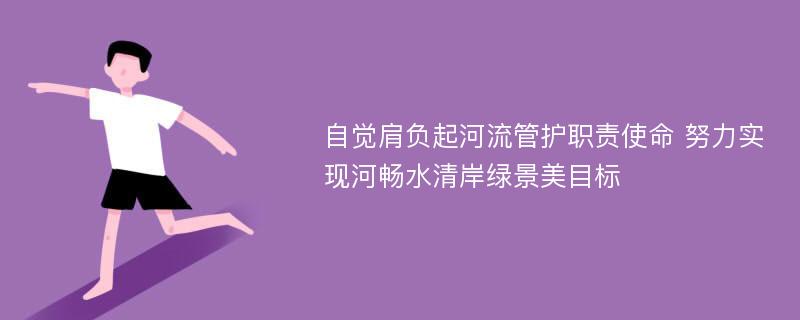 自觉肩负起河流管护职责使命 努力实现河畅水清岸绿景美目标