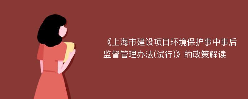 《上海市建设项目环境保护事中事后监督管理办法(试行)》的政策解读