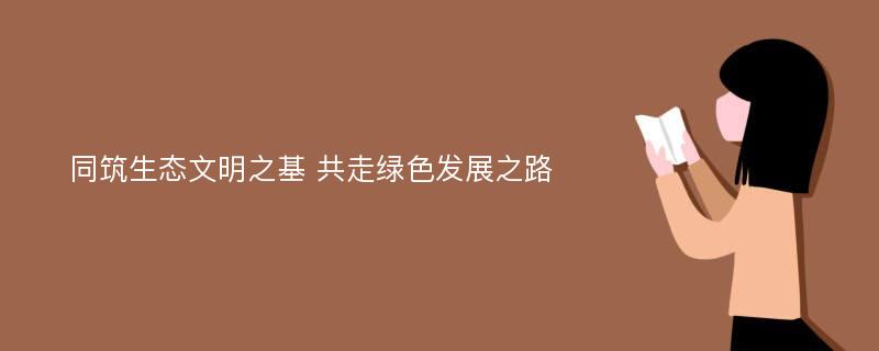 同筑生态文明之基 共走绿色发展之路