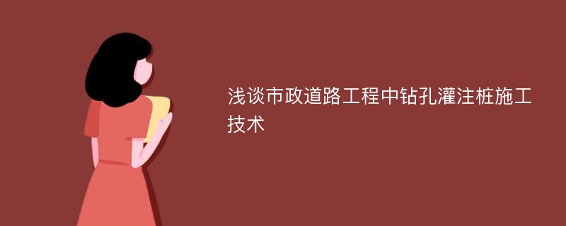 浅谈市政道路工程中钻孔灌注桩施工技术