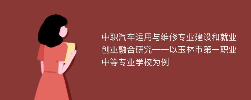 中职汽车运用与维修专业建设和就业创业融合研究——以玉林市第一职业中等专业学校为例