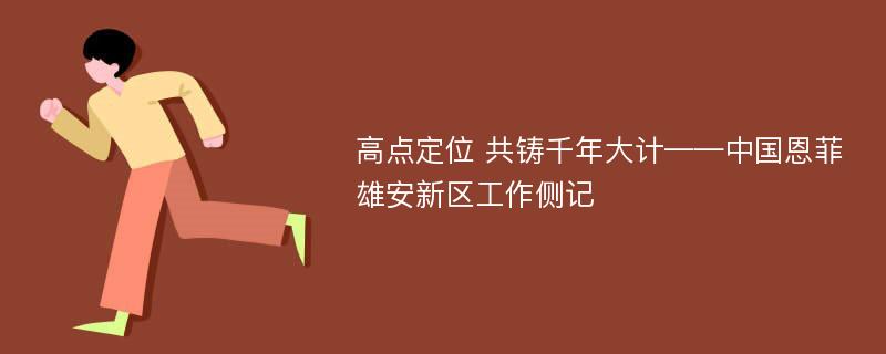 高点定位 共铸千年大计——中国恩菲雄安新区工作侧记