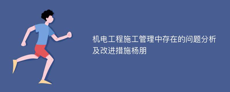 机电工程施工管理中存在的问题分析及改进措施杨朋