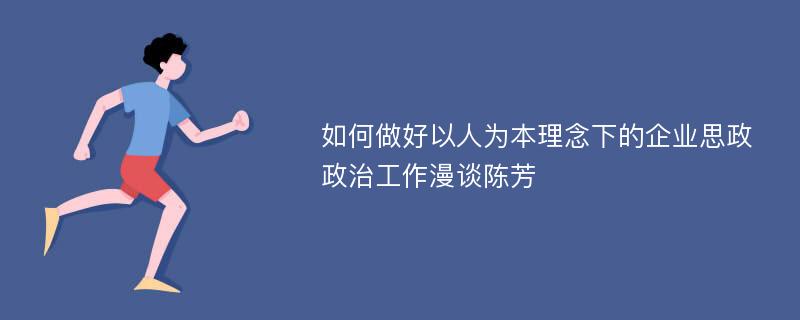 如何做好以人为本理念下的企业思政政治工作漫谈陈芳