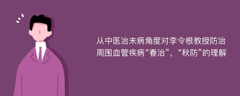 从中医治未病角度对李令根教授防治周围血管疾病“春治”，“秋防”的理解