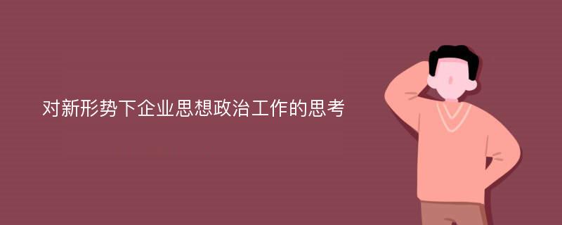 对新形势下企业思想政治工作的思考