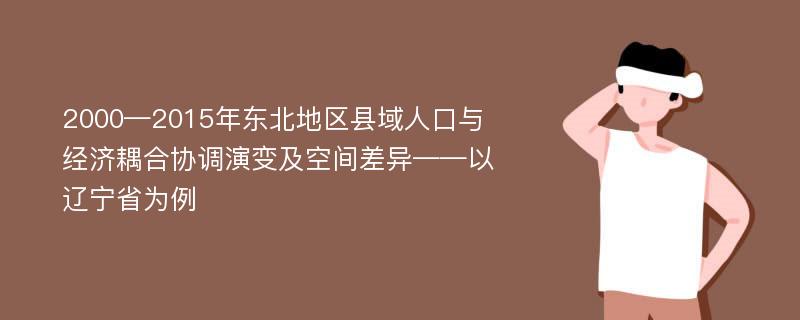 2000—2015年东北地区县域人口与经济耦合协调演变及空间差异——以辽宁省为例