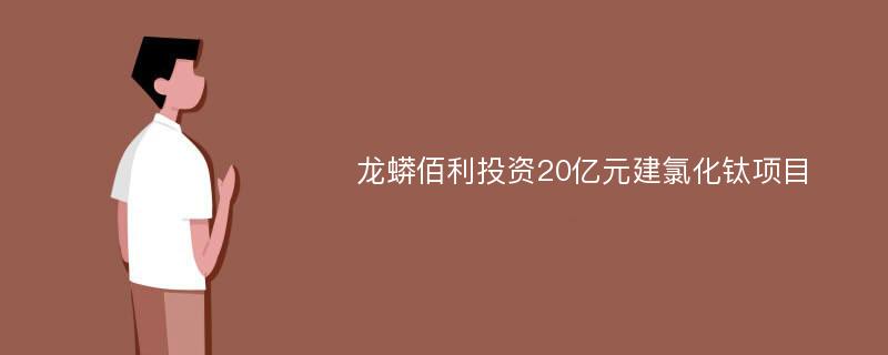 龙蟒佰利投资20亿元建氯化钛项目