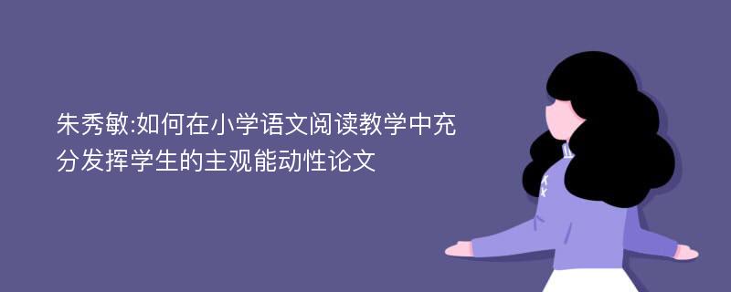 朱秀敏:如何在小学语文阅读教学中充分发挥学生的主观能动性论文