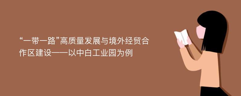 “一带一路”高质量发展与境外经贸合作区建设——以中白工业园为例