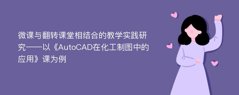 微课与翻转课堂相结合的教学实践研究——以《AutoCAD在化工制图中的应用》课为例