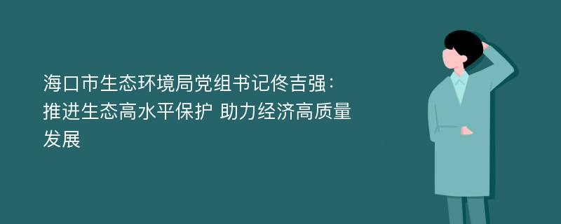 海口市生态环境局党组书记佟吉强：推进生态高水平保护 助力经济高质量发展