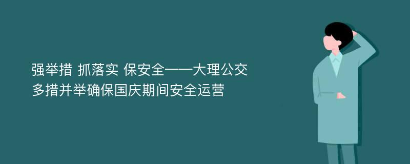 强举措 抓落实 保安全——大理公交多措并举确保国庆期间安全运营