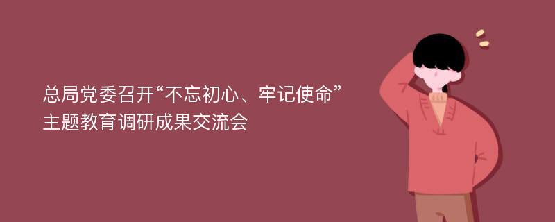 总局党委召开“不忘初心、牢记使命”主题教育调研成果交流会