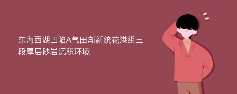 东海西湖凹陷A气田渐新统花港组三段厚层砂岩沉积环境