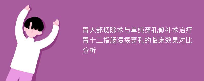 胃大部切除术与单纯穿孔修补术治疗胃十二指肠溃疡穿孔的临床效果对比分析