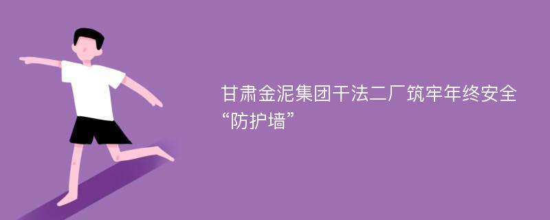 甘肃金泥集团干法二厂筑牢年终安全“防护墙”