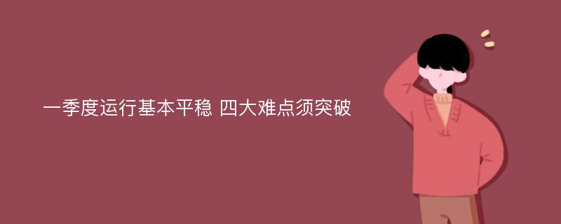 一季度运行基本平稳 四大难点须突破