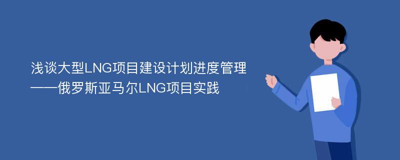 浅谈大型LNG项目建设计划进度管理——俄罗斯亚马尔LNG项目实践