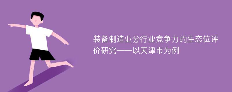 装备制造业分行业竞争力的生态位评价研究——以天津市为例