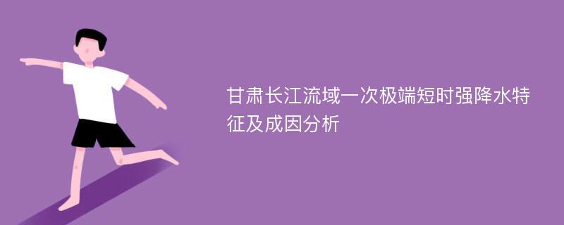 甘肃长江流域一次极端短时强降水特征及成因分析