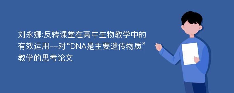 刘永娜:反转课堂在高中生物教学中的有效运用--对“DNA是主要遗传物质”教学的思考论文